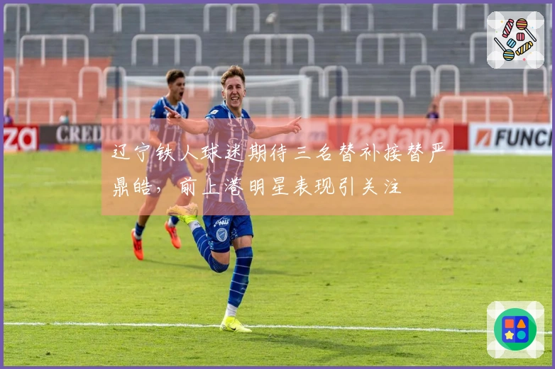 辽宁铁人球迷期待三名替补接替严鼎皓，前上港明星表现引关注