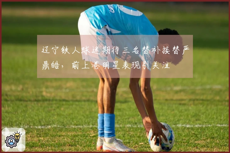辽宁铁人球迷期待三名替补接替严鼎皓，前上港明星表现引关注